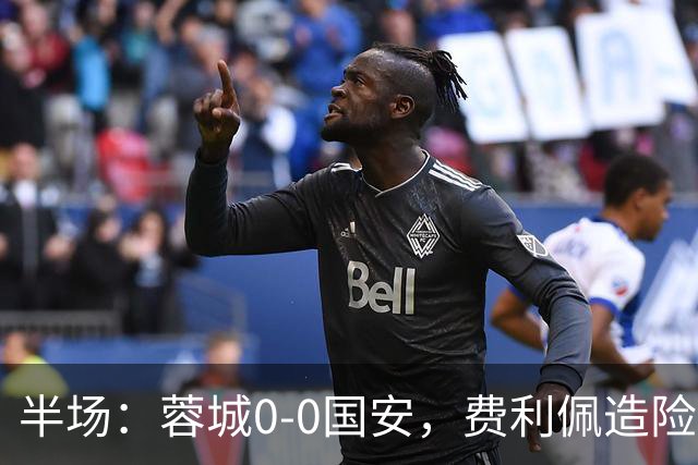 半场：蓉城0-0国安，费利佩造险，杨立瑜中框&失单刀