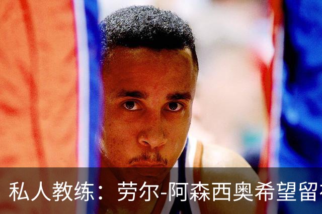 私人教练：劳尔-阿森西奥希望留在皇马，成为球队的重要一员