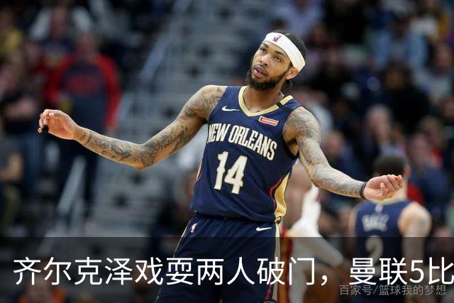 齐尔克泽戏耍两人破门，曼联5比0大胜，却可能被2000万低价清洗